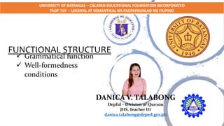 FUNCTIONAL STRUCTURE
DANICA V. TALABONG
DepEd – Division of Quezon
JHS, Teacher III
danica.talabong@deped.gov.ph
 Grammatical function
 Well-formedness
conditions
UNIVERSITY OF BATANGAS – CALAYAN EDUCATIONAL FOUNDATION INCORPORATED
PhDF 719 – LEKSIKAL AT SEMANTIKAL NA PAGPAPAUNLAD NG FILIPINO
 