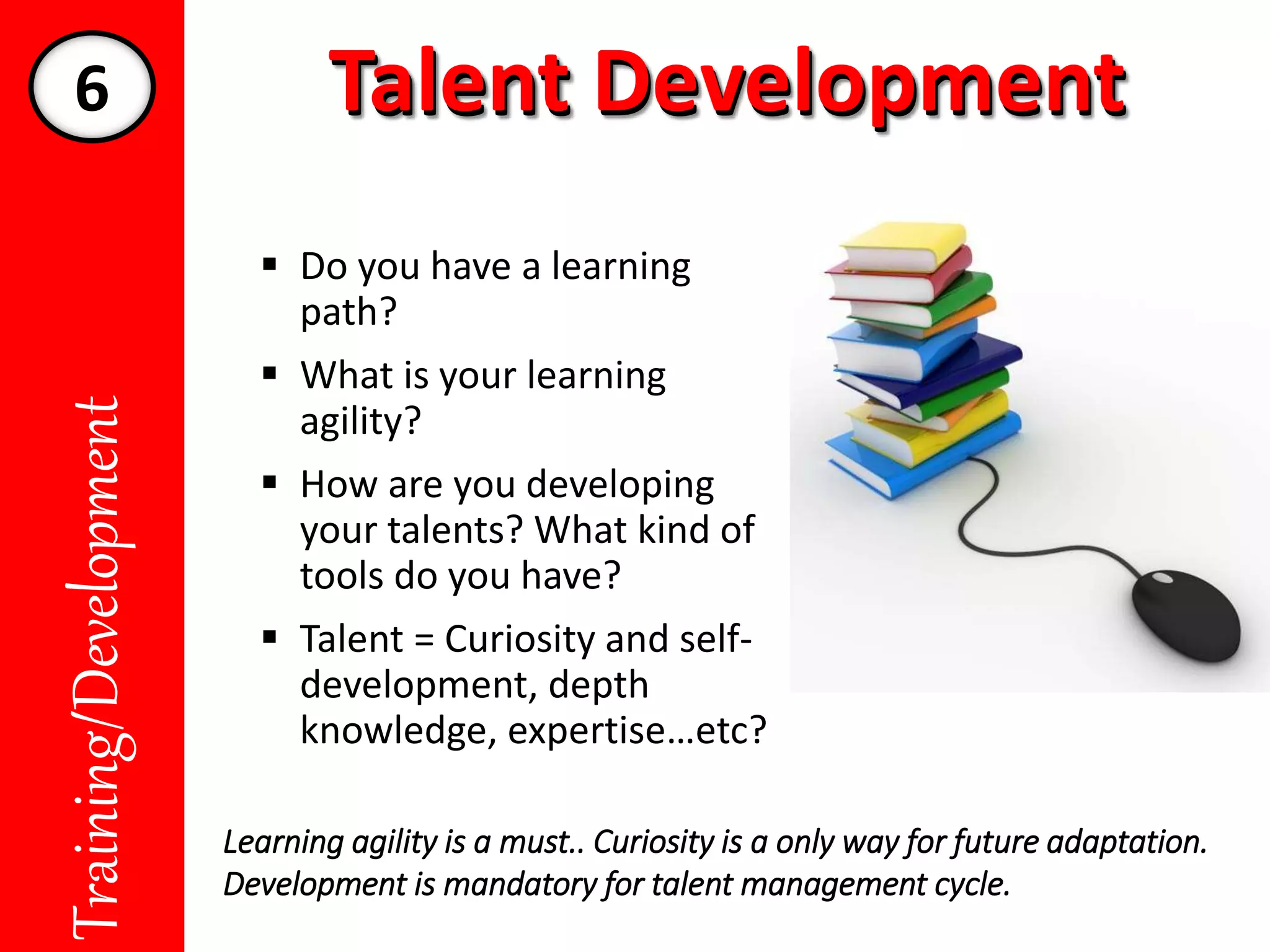 Talent DevelopmentTalent DevelopmentTraining/Development
 Do you have a learning
path?
 What is your learning
agility?
 How are you developing
your talents? What kind of
tools do you have?
 Talent = Curiosity and self-
development, depth
knowledge, expertise…etc?
Learning agility is a must.. Curiosity is a only way for future adaptation.
Development is mandatory for talent management cycle.
6
 