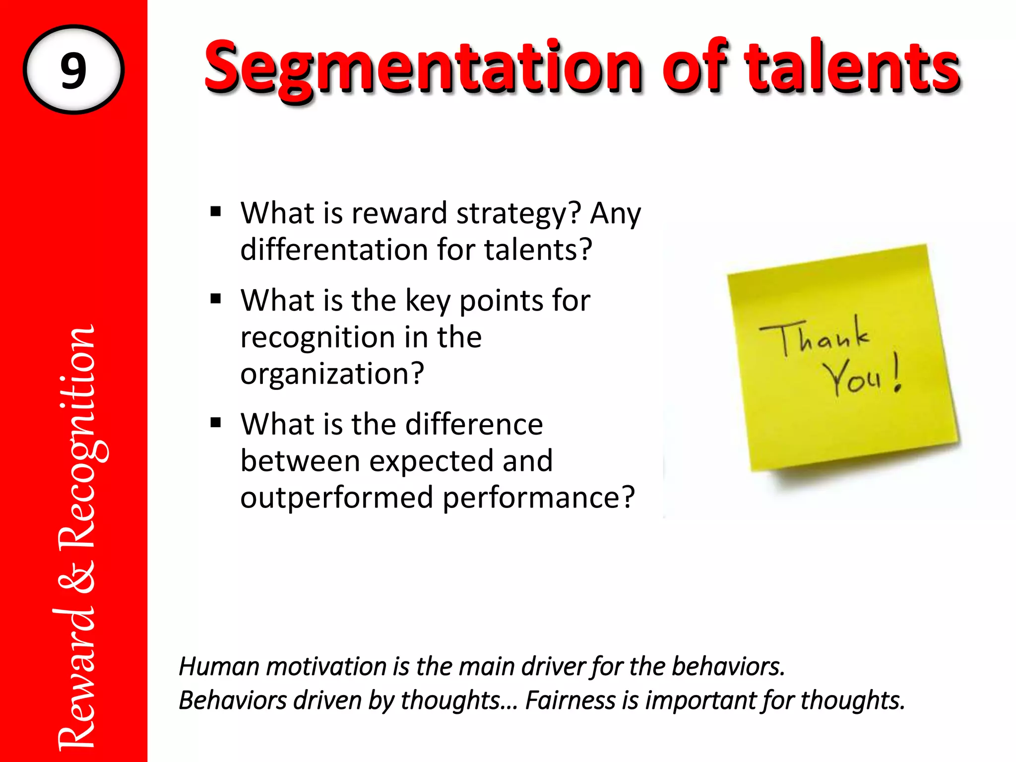 Segmentation of talentsSegmentation of talentsReward&Recognition
 What is reward strategy? Any
differentation for talents?
 What is the key points for
recognition in the
organization?
 What is the difference
between expected and
outperformed performance?
Human motivation is the main driver for the behaviors.
Behaviors driven by thoughts… Fairness is important for thoughts.
9
 