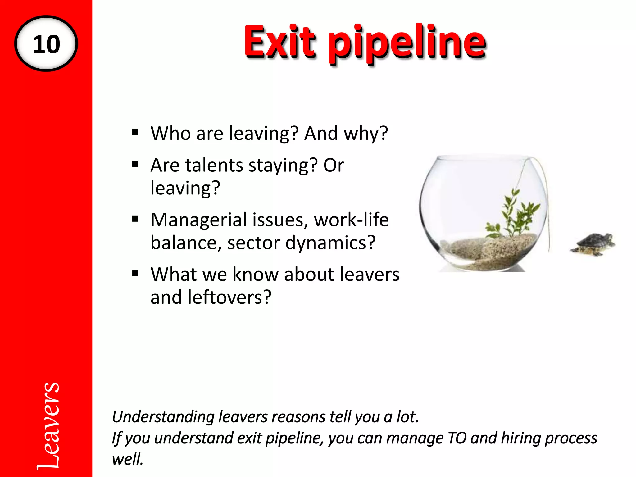 Exit pipelineExit pipelineLeavers
 Who are leaving? And why?
 Are talents staying? Or
leaving?
 Managerial issues, work-life
balance, sector dynamics?
 What we know about leavers
and leftovers?
Understanding leavers reasons tell you a lot.
If you understand exit pipeline, you can manage TO and hiring process
well.
10
 