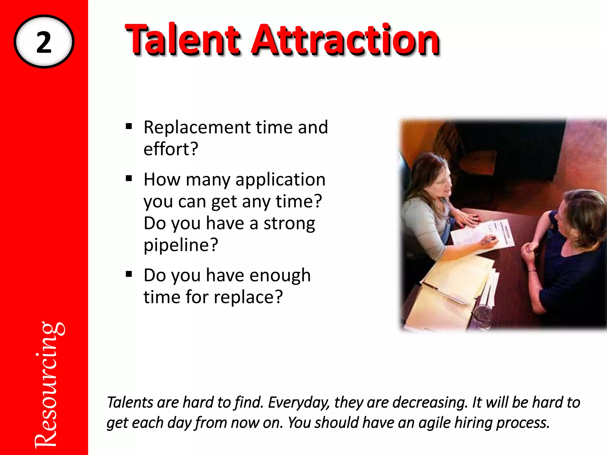 Talent AttractionTalent AttractionResourcing
 Replacement time and
effort?
 How many application
you can get any time?
Do you have a strong
pipeline?
 Do you have enough
time for replace?
Talents are hard to find. Everyday, they are decreasing. It will be hard to
get each day from now on. You should have an agile hiring process.
2
 