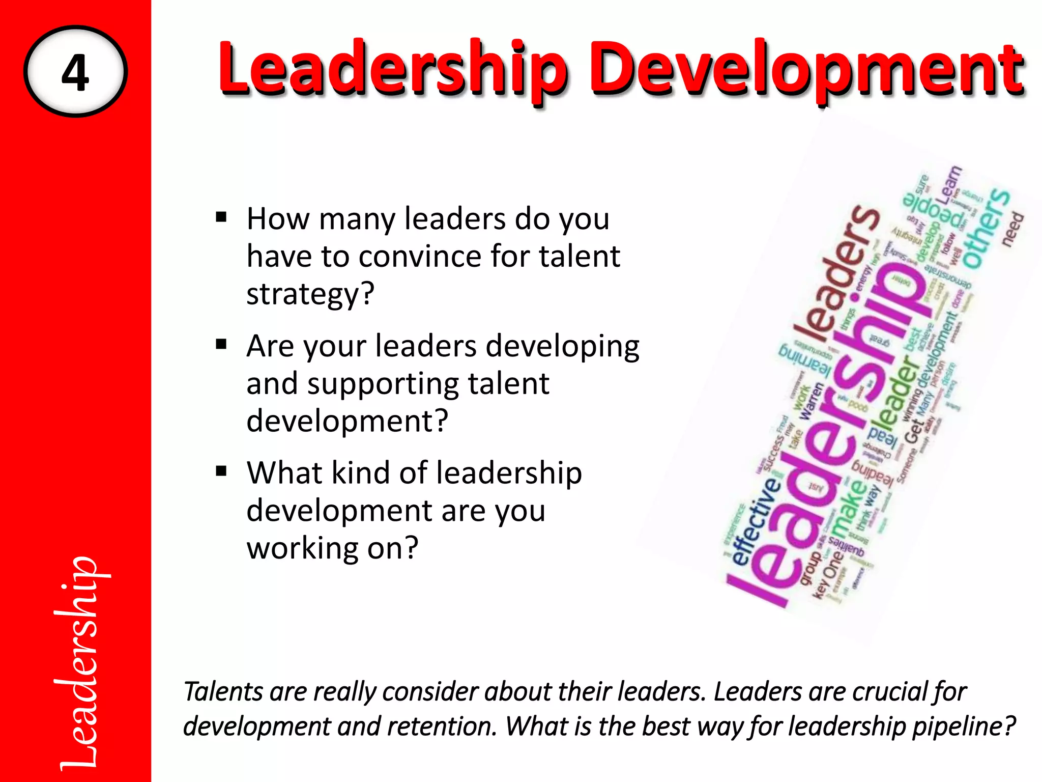 Leadership DevelopmentLeadership DevelopmentLeadership
 How many leaders do you
have to convince for talent
strategy?
 Are your leaders developing
and supporting talent
development?
 What kind of leadership
development are you
working on?
Talents are really consider about their leaders. Leaders are crucial for
development and retention. What is the best way for leadership pipeline?
4
 