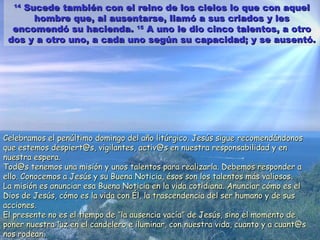 1414
Sucede también con el reino de los cielos lo que con aquelSucede también con el reino de los cielos lo que con aquel
hombre que, al ausentarse, llamó a sus criados y leshombre que, al ausentarse, llamó a sus criados y les
encomendó su hacienda.encomendó su hacienda. 1515
A uno le dio cinco talentos, a otroA uno le dio cinco talentos, a otro
dos y a otro uno, a cada uno según su capacidad; y se ausentó.dos y a otro uno, a cada uno según su capacidad; y se ausentó.
Celebramos el penúltimo domingo del año litúrgico. Jesús sigueCelebramos el penúltimo domingo del año litúrgico. Jesús sigue recomendándonosrecomendándonos
que estemos despiert@s, vigilantes, activ@s en nuestra responsabilidad y enque estemos despiert@s, vigilantes, activ@s en nuestra responsabilidad y en
nuestra esperanuestra espera..
Tod@s tenemos una misión y unos talentos para realizarla. Debemos responder aTod@s tenemos una misión y unos talentos para realizarla. Debemos responder a
ello. Conocemos a Jesús y su Buena Noticia, ésos son los talentos más valiosos.ello. Conocemos a Jesús y su Buena Noticia, ésos son los talentos más valiosos.
La misión es anunciar esa Buena Noticia en la vida cotidiana. Anunciar cómo es elLa misión es anunciar esa Buena Noticia en la vida cotidiana. Anunciar cómo es el
Dios de Jesús, cómo es la vida con Él, la trascendencia del ser humano y de susDios de Jesús, cómo es la vida con Él, la trascendencia del ser humano y de sus
acciones.acciones.
El presente no es el tiempo deEl presente no es el tiempo de ””la ausencia vacíala ausencia vacía”” de Jesús, sino el momento dede Jesús, sino el momento de
poner nuestra luz en el candelero e iluminar, con nuestra vida, cuanto y a cuant@sponer nuestra luz en el candelero e iluminar, con nuestra vida, cuanto y a cuant@s
nos rodean.nos rodean.
 