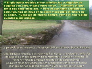 1616
El que había recibido cinco talentos fue a negociar enEl que había recibido cinco talentos fue a negociar en
seguida con ellos, y ganó otros cinco.seguida con ellos, y ganó otros cinco. 1717
Asimismo el queAsimismo el que
tenía dos ganó otros dos.tenía dos ganó otros dos. 1818
Pero el que había recibido unoPero el que había recibido uno
solo, fue, hizo un hoyo en la tierra y escondió el dinero desolo, fue, hizo un hoyo en la tierra y escondió el dinero de
su señor.su señor. 1919
Después de mucho tiempo, volvió el amo y pidióDespués de mucho tiempo, volvió el amo y pidió
cuentas a sus criados.cuentas a sus criados.
La parábola es un homenaje a la responsabilidad activa y libertad humanas.La parábola es un homenaje a la responsabilidad activa y libertad humanas.
Una llamada al trabajo, a la creatividad, al riesgo, a la valentía... en la vidaUna llamada al trabajo, a la creatividad, al riesgo, a la valentía... en la vida
de cada día, con sus buenos y malos momentos, alegrías y tristezas. Elde cada día, con sus buenos y malos momentos, alegrías y tristezas. El
texto no trata de conseguir triunfos ni de ganar méritos.texto no trata de conseguir triunfos ni de ganar méritos.
Lo que se exige es siempre poco en comparación con lo que se recibe.Lo que se exige es siempre poco en comparación con lo que se recibe.
¿Por qué me han dado mis talentos? ¿Para qué me los han dado?¿Por qué me han dado mis talentos? ¿Para qué me los han dado?
 