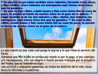 2020
Se acercó el que había recibido cinco talentos, llevando otros cinco,Se acercó el que había recibido cinco talentos, llevando otros cinco,
y dijo: «Señor, cinco talentos me entregaste; aquí tienes otros cincoy dijo: «Señor, cinco talentos me entregaste; aquí tienes otros cinco
que he ganado».que he ganado».
2121
Su amo le dijo: «Bien, criado bueno y fiel; como fuiste fiel en cosa deSu amo le dijo: «Bien, criado bueno y fiel; como fuiste fiel en cosa de
poco, te pondré al frente de mucho: entra en el gozo de tu señor».poco, te pondré al frente de mucho: entra en el gozo de tu señor». 2222
Llegó también el de los dos talentos y dijo: «Señor, dos talentos meLlegó también el de los dos talentos y dijo: «Señor, dos talentos me
entregaste, aquí tienes otros dos que he ganado».entregaste, aquí tienes otros dos que he ganado». 2323
Su amo le dijo:Su amo le dijo:
«Bien, criado bueno y fiel; como fuiste fiel en cosa de poco, te pondré«Bien, criado bueno y fiel; como fuiste fiel en cosa de poco, te pondré
al frente de mucho: entra en el gozo de tu señor».al frente de mucho: entra en el gozo de tu señor».
Lo que cuenta es que cada cual ponga lo que es y lo que tiene al servicio delLo que cuenta es que cada cual ponga lo que es y lo que tiene al servicio del
Reino.Reino.
Sabemos que l@s hij@s no actúan por miedo ni por la paga, ni por castigosSabemos que l@s hij@s no actúan por miedo ni por la paga, ni por castigos
y/o recompensas, sino con alegría e ilusión porque trabajan por el proyectoy/o recompensas, sino con alegría e ilusión porque trabajan por el proyecto
del Padre, que es también el suyo.del Padre, que es también el suyo.
Una actitud y respuesta generosa, en todos los ámbitos de la vida, lanzaUna actitud y respuesta generosa, en todos los ámbitos de la vida, lanza
hacia la felicidad y la plenitud.hacia la felicidad y la plenitud.
 