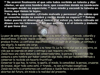 2424
Se acercó finalmente el que sólo había recibido un talento y dijo:Se acercó finalmente el que sólo había recibido un talento y dijo:
«Señor, sé que eres hombre duro, que cosechas donde no sembraste«Señor, sé que eres hombre duro, que cosechas donde no sembraste
y recoges donde no esparciste;y recoges donde no esparciste; 2525
tuve miedo y escondí tu talento entuve miedo y escondí tu talento en
tierra; aquí tienes lo tuyo».tierra; aquí tienes lo tuyo».
2626
Su amo le respondió: «¡Criado malvado y perezoso! ¿No sabías queSu amo le respondió: «¡Criado malvado y perezoso! ¿No sabías que
yo cosecho donde no sembré y recojo donde no esparcí?yo cosecho donde no sembré y recojo donde no esparcí? 2727
DebíasDebías
haber puesto mi dinero en el banco; y al volver yo, habría retirado mihaber puesto mi dinero en el banco; y al volver yo, habría retirado mi
dinero con los intereses.dinero con los intereses. 2828
Así que quitadle a él el talento y dádseloAsí que quitadle a él el talento y dádselo
al que tiene diezal que tiene diez
Lo peor de esta persona es que no conoce a su señor. Actúa con miedo, cobardía yLo peor de esta persona es que no conoce a su señor. Actúa con miedo, cobardía y
desconfianza. El miedo impide avanzar, genera una actuación defensiva que nodesconfianza. El miedo impide avanzar, genera una actuación defensiva que no
produce frutos. La confianza depositada en él, en lugar de un regalo, un estímulo yproduce frutos. La confianza depositada en él, en lugar de un regalo, un estímulo y
una alegría, le supone una carga.una alegría, le supone una carga.
Para Jesús tener miedo equivale a no tener fe. La fe no es algo que se encierra, esPara Jesús tener miedo equivale a no tener fe. La fe no es algo que se encierra, es
vida que se expresa en amor y entrega y que requiere crecimiento.vida que se expresa en amor y entrega y que requiere crecimiento.
Jesús hace una clara denuncia del conservadurismo, la pereza y la pasividad. NoJesús hace una clara denuncia del conservadurismo, la pereza y la pasividad. No
censura a este hombre por haber cometido algo malo, sino por haberse limitado acensura a este hombre por haber cometido algo malo, sino por haberse limitado a
conservar lo recibido sin hacerlo fructificar.conservar lo recibido sin hacerlo fructificar.
Conservar lo que hay, la rutina, la apatía, el miedo, la comodidad, la pereza, cruzarseConservar lo que hay, la rutina, la apatía, el miedo, la comodidad, la pereza, cruzarse
de brazos, dejar todo como está, ir tirando... no son actitudes evangélicas.de brazos, dejar todo como está, ir tirando... no son actitudes evangélicas.
Jesús nos invita a orientarnos con confianza e ilusión hacia las posibilidadesJesús nos invita a orientarnos con confianza e ilusión hacia las posibilidades
abiertas del futuro, sin miedo a la realidad del presente.abiertas del futuro, sin miedo a la realidad del presente.
 