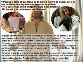 2929
Porque a todo el que tiene se le dará y tendrá de sobra; pero alPorque a todo el que tiene se le dará y tendrá de sobra; pero al
que no tiene, aun aquello que tiene se le quitará.que no tiene, aun aquello que tiene se le quitará.
3030
Y a ese criado inútil arrojadlo fuera a las tinieblas.Y a ese criado inútil arrojadlo fuera a las tinieblas.
Allí llorará y le rechinarán los dientes».Allí llorará y le rechinarán los dientes».
Algunos autores, manifestando su deseo, su modo de ser, de pensar y de actuar,Algunos autores, manifestando su deseo, su modo de ser, de pensar y de actuar,
han interpretado e interpretan esta parábola comohan interpretado e interpretan esta parábola como ““amenazaamenaza””,, ““justo castigojusto castigo””,,
““rigor de la justicia divinarigor de la justicia divina””, como si Jesús no fuese el Salvador y Liberador sino el, como si Jesús no fuese el Salvador y Liberador sino el
Vengador, más amigo del castigo que del amor incondicional.Vengador, más amigo del castigo que del amor incondicional.
Por el contexto de todo el Evangelio sabemos que la imagen de Juez VengadorPor el contexto de todo el Evangelio sabemos que la imagen de Juez Vengador
no tiene absolutamente nada que ver con Jesús. Ni con el Dios de Jesús.no tiene absolutamente nada que ver con Jesús. Ni con el Dios de Jesús. ““QuienQuien
me ve a mí, ve al Padreme ve a mí, ve al Padre”” (Jn 14,9).(Jn 14,9).
Tenemos la suerte y la alegría de saber que ante quien somos responsables esTenemos la suerte y la alegría de saber que ante quien somos responsables es
ante nuestro Padre/Madre, quien nos comprende, nos acoge, nos acompaña, nosante nuestro Padre/Madre, quien nos comprende, nos acoge, nos acompaña, nos
quiere más que nadie. A cada un@ de nosotr@s y a toda la humanidad.quiere más que nadie. A cada un@ de nosotr@s y a toda la humanidad.
La gratuidad y la inmensidad de su amor lo desborda todo.La gratuidad y la inmensidad de su amor lo desborda todo.
 