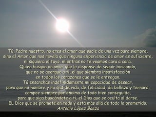 Tú, Padre nuestro, no eres el amor que sacie de una vez para siempre,Tú, Padre nuestro, no eres el amor que sacie de una vez para siempre,
sino el Amor que nos revela que ninguna experiencia de amor es suficiente,sino el Amor que nos revela que ninguna experiencia de amor es suficiente,
ni siquiera el tuyo, mientras no te veamos cara a cara.ni siquiera el tuyo, mientras no te veamos cara a cara.
Quien busque un amor que le dispense de seguir buscando,Quien busque un amor que le dispense de seguir buscando,
que no se acerque a ti, el que siembra insatisfacciónque no se acerque a ti, el que siembra insatisfacción
en todos los corazones que se le entregan.en todos los corazones que se le entregan.
Tú ensanchas indefinidamente mi capacidad de desear,Tú ensanchas indefinidamente mi capacidad de desear,
para que mi hambre y mi sed de vida, de felicidad, de belleza y ternura,para que mi hambre y mi sed de vida, de felicidad, de belleza y ternura,
campee siempre por encima de todo bien conseguido,campee siempre por encima de todo bien conseguido,
para que siga buscándote a ti, el Dios que se oculta al darse.para que siga buscándote a ti, el Dios que se oculta al darse.
EL Dios que se promete en todo y está más allá de todo lo prometido.EL Dios que se promete en todo y está más allá de todo lo prometido.
Antonio López BaezaAntonio López Baeza
 