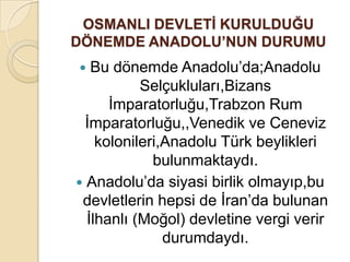 OSMANLI DEVLETĠ KURULDUĞU
DÖNEMDE ANADOLU’NUN DURUMU
  Bu dönemde Anadolu’da;Anadolu
           Selçukluları,Bizans
      İmparatorluğu,Trabzon Rum
  İmparatorluğu,,Venedik ve Ceneviz
    kolonileri,Anadolu Türk beylikleri
             bulunmaktaydı.
 Anadolu’da siyasi birlik olmayıp,bu
 devletlerin hepsi de İran’da bulunan
  İlhanlı (Moğol) devletine vergi verir
               durumdaydı.
 