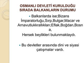 OSMANLI DEVLETĠ KURULDUĞU
 SIRADA BALKANLARIN DURUMU
        Balkanlarda ise;Bizans
        
  İmparatorluğu,Sırp,Bulgar,Macar ve
Arnavutlukkrallıkları;Eflak,Boğdan,Bosn
                    a,
   Hersek beylikleri bulunmaktaydı.

   Bu devletler arasında dini ve siyasi
            çatışmalar vardı.
 