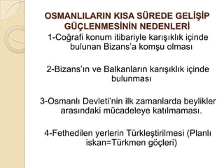 OSMANLILARIN KISA SÜREDE GELĠġĠP
     GÜÇLENMESĠNĠN NEDENLERĠ
 1-Coğrafi konum itibariyle karışıklık içinde
      bulunan Bizans’a komşu olması

 2-Bizans’ın ve Balkanların karışıklık içinde
                 bulunması

3-Osmanlı Devleti’nin ilk zamanlarda beylikler
    arasındaki mücadeleye katılmaması.

 4-Fethedilen yerlerin Türkleştirilmesi (Planlı
            iskan=Türkmen göçleri)
 