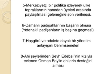 5-Merkeziyetçi bir politika izleyerek ülke
  topraklarının hanedan üyeleri arasında
  paylaşılması geleneğine son verilmesi.

6-Osmanlı padişahlarının başarılı olması
(Yetenekli padişahların iş başına geçmesi).

 7-Hoşgörü ve adalete dayalı bir yönetim
        anlayışını benimsemeleri

8-Ahi şeylerinden Şeyh Edebali’nin kızıyla
  evlenen Osman Bey’in ahilerin desteğini
                  alması
 