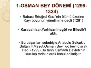 1-OSMAN BEY DÖNEMĠ (1299-
         1324)
       Babası Ertuğrul Gazi’nin ölümü üzerine
        Kayı boyunun yönetimine geçti (1281)

   Karacahisar,Yarhisar,Ġnegöl ve Bilecik’i
                     aldı.

    Bu başarıları sebebiyle Anadolu Selçuklu
    Sultan II.Mesut,Osman Bey’i uç beyi olarak
     atadı (1299) Bu tarih Osmanlı Devleti’nin
        kuruluş tarihi olarak kabul edilmiştir.
 