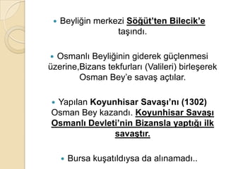    Beyliğin merkezi Söğüt’ten Bilecik’e
                   taşındı.

 Osmanlı Beyliğinin giderek güçlenmesi
üzerine,Bizans tekfurları (Valileri) birleşerek
        Osman Bey’e savaş açtılar.

Yapılan Koyunhisar SavaĢı’nı (1302)
Osman Bey kazandı. Koyunhisar SavaĢı
Osmanlı Devleti’nin Bizansla yaptığı ilk
              savaĢtır.

        Bursa kuşatıldıysa da alınamadı..
 