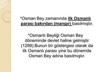 *Osman Bey zamanında ilk Osmanlı
parası bakırdan (mangır) basılmıştır.

     *Osmanlı Beyliği Osman Bey
   döneminde devlet haline gelmiştir
(1299).Bunun bir göstergesi olarak da
 ilk Osmanlı parası yine bu dönemde
      Osman Bey adına basılmıştır.
 