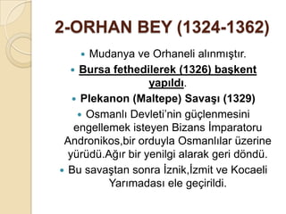 2-ORHAN BEY (1324-1362)
      Mudanya ve Orhaneli alınmıştır.
   Bursa fethedilerek (1326) baĢkent
                   yapıldı.
    Plekanon (Maltepe) SavaĢı (1329)
     Osmanlı Devleti’nin güçlenmesini
   engellemek isteyen Bizans İmparatoru
 Andronikos,bir orduyla Osmanlılar üzerine
  yürüdü.Ağır bir yenilgi alarak geri döndü.
 Bu savaştan sonra İznik,İzmit ve Kocaeli
          Yarımadası ele geçirildi.
 