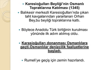 Karesioğulları Beyliği’nin Osmanlı
     
       Topraklarına Katılması (1345)
 Balıkesir merkezli Karesioğulları’nda çıkan
    taht kavgalarından yararlanan Orhan
       Bey,bu beyliği topraklarına kattı.

   Böylece Anadolu Türk birliğinin kurulması
         yönünde ilk adım atılmış oldu.

    Karasioğulları donanması Osmanlılara
    geçti.Osmanlılar denizcilik faaliyetlerine
                     baĢladı.

        Rumeli’ye geçiş için zemin hazırlandı.
 