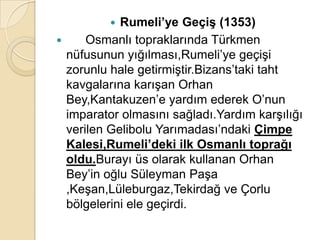   Rumeli’ye GeçiĢ (1353)
     Osmanlı topraklarında Türkmen
  nüfusunun yığılması,Rumeli’ye geçişi
  zorunlu hale getirmiştir.Bizans’taki taht
  kavgalarına karışan Orhan
  Bey,Kantakuzen’e yardım ederek O’nun
  imparator olmasını sağladı.Yardım karşılığı
  verilen Gelibolu Yarımadası’ndaki Çimpe
  Kalesi,Rumeli’deki ilk Osmanlı toprağı
  oldu.Burayı üs olarak kullanan Orhan
  Bey’in oğlu Süleyman Paşa
  ,Keşan,Lüleburgaz,Tekirdağ ve Çorlu
  bölgelerini ele geçirdi.
 