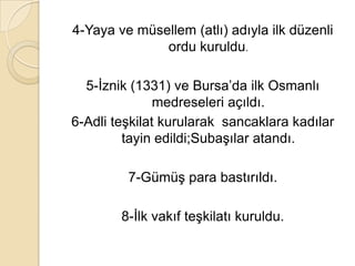 4-Yaya ve müsellem (atlı) adıyla ilk düzenli
              ordu kuruldu.

  5-İznik (1331) ve Bursa’da ilk Osmanlı
               medreseleri açıldı.
6-Adli teşkilat kurularak sancaklara kadılar
         tayin edildi;Subaşılar atandı.

         7-Gümüş para bastırıldı.

        8-İlk vakıf teşkilatı kuruldu.
 