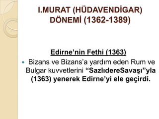 I.MURAT (HÜDAVENDĠGAR)
        DÖNEMĠ (1362-1389)



         Edirne’nin Fethi (1363)
 Bizans ve Bizans’a yardım eden Rum ve
 Bulgar kuvvetlerini “SazlıdereSavaĢı”yla
   (1363) yenerek Edirne’yi ele geçirdi.
 