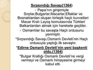 Sırpsındığı SavaĢı(1364)
             Papa’nın girişimiyle
     Sırplar,Bulgarlar,Macarlar,Eflaklar ve
 Bosnalılardan oluşan birleşik haçlı kuvvetleri
    Macar Kralı Layoş komutasında Türkleri
  Balkanlardan atmak için harekete geçtiler.
   Osmanlılar bu savaşta Haçlı ordusunu
                   yenmiştir.
*Sırpsındığı Savaşı,Osmanlı Devleti’nin Haçlı
         ordusuyla yaptığı ilk savaştır.
*Edirne Osmanlı Devleti’nin yeni baĢkenti
                  oldu.(1364)
  *Bulgar Krallığı Osmanlı Devleti’ne vergi
    vermeyi ve Osmanlı himayesine girmeyi
                   kabul etti.
 