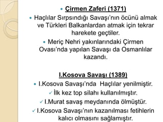    Çirmen Zaferi (1371)
 Haçlılar Sırpsındığı Savaşı’nın öcünü almak
   ve Türkleri Balkanlardan atmak için tekrar
                harekete geçtiler.
      Meriç Nehri yakınlarındaki Çirmen
    Ovası’nda yapılan Savaşı da Osmanlılar
                    kazandı.

            I.Kosova SavaĢı (1389)
 I.Kosova Savaşı’nda Haçlılar yenilmiştir.
        İlk kez top silahı kullanılmıştır.
    I.Murat savaş meydanında ölmüştür.
 I.Kosova Savaşı’nın kazanılması fetihlerin
           kalıcı olmasını sağlamıştır.
 