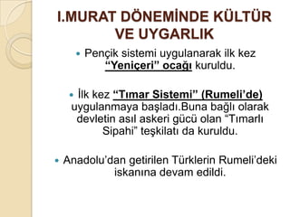 I.MURAT DÖNEMĠNDE KÜLTÜR
       VE UYGARLIK
            Pençik sistemi uygulanarak ilk kez
                “Yeniçeri” ocağı kuruldu.

     İlk kez “Tımar Sistemi” (Rumeli’de)
     uygulanmaya başladı.Buna bağlı olarak
      devletin asıl askeri gücü olan “Tımarlı
            Sipahi” teşkilatı da kuruldu.

   Anadolu’dan getirilen Türklerin Rumeli’deki
             iskanına devam edildi.
 