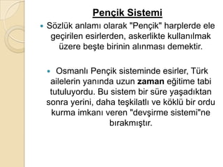 Pençik Sistemi
   Sözlük anlamı olarak "Pençik" harplerde ele
     geçirilen esirlerden, askerlikte kullanılmak
       üzere beşte birinin alınması demektir.

      Osmanlı Pençik sisteminde esirler, Türk
     ailelerin yanında uzun zaman eğitime tabi
     tutuluyordu. Bu sistem bir süre yaşadıktan
    sonra yerini, daha teşkilatlı ve köklü bir ordu
      kurma imkanı veren "devşirme sistemi"ne
                     bırakmıştır.
 