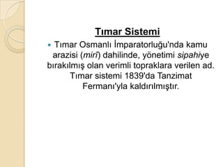 Tımar Sistemi
 Tımar Osmanlı İmparatorluğu'nda kamu
 arazisi (mirî) dahilinde, yönetimi sipahiye
bırakılmış olan verimli topraklara verilen ad.
       Tımar sistemi 1839'da Tanzimat
          Fermanı'yla kaldırılmıştır.
 