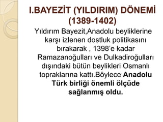 I.BAYEZĠT (YILDIRIM) DÖNEMĠ
         (1389-1402)
 Yıldırım Bayezit,Anadolu beyliklerine
    karşı izlenen dostluk politikasını
         bırakarak , 1398’e kadar
  Ramazanoğulları ve Dulkadiroğulları
   dışındaki bütün beylikleri Osmanlı
  topraklarına kattı.Böylece Anadolu
       Türk birliği önemli ölçüde
             sağlanmıĢ oldu.
 
