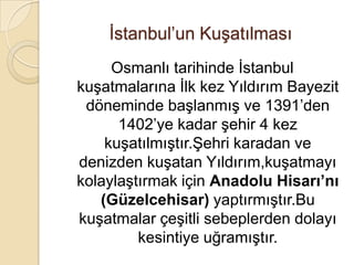İstanbul’un Kuşatılması
     Osmanlı tarihinde İstanbul
kuşatmalarına İlk kez Yıldırım Bayezit
 döneminde başlanmış ve 1391’den
      1402’ye kadar şehir 4 kez
    kuşatılmıştır.Şehri karadan ve
denizden kuşatan Yıldırım,kuşatmayı
kolaylaştırmak için Anadolu Hisarı’nı
   (Güzelcehisar) yaptırmıştır.Bu
kuşatmalar çeşitli sebeplerden dolayı
         kesintiye uğramıştır.
 