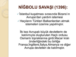 NĠĞBOLU SAVAġI (1396):
 İstanbulkuşatması sırasında Bizans’ın
       Avrupa’dan yardım istemesi
 Haçıların Türkleri Balkanlardan atmak
     istemeleri üzerine yapılmıştır.

  İlk kez Avrupalı büyük devletlerin de
    katılımıyla oluşturulan Haçlı ordusu
  Osmanlı topraklarına girdi.Macar kralı
          önderliğindeki bu birliğe
 Fransa,İngiltere,İtalya,Almanya ve diğer
      Avrupa devletleri de katılmıştır.
 