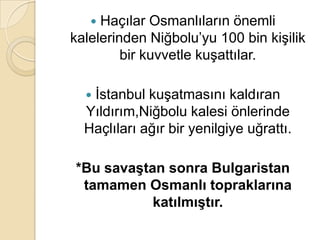  Haçılar Osmanlıların önemli
kalelerinden Niğbolu’yu 100 bin kişilik
         bir kuvvetle kuşattılar.

  İstanbul kuşatmasını kaldıran
  Yıldırım,Niğbolu kalesi önlerinde
  Haçlıları ağır bir yenilgiye uğrattı.

*Bu savaĢtan sonra Bulgaristan
 tamamen Osmanlı topraklarına
           katılmıĢtır.
 