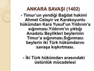 ANKARA SAVAġI (1402)
Timur’un yendiği Bağdat hakimi
  Ahmet Celayir ve Karakoyunlu
hükümdarı Kara Yusuf’un Yıldırım’a
    sığınması.Yıldırım’ın yıktığı
   Anadolu Beylikleri beylerinin
   Timur’a sığınması.Sığınmacı
  beylerin iki Türk hükümdarını
        savaĢa kıĢkırtması.

       Ġki Türk hükümdarı arasındaki
             üstünlük mücadelesi
 