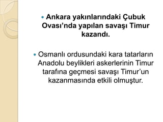 Ankara yakınlarındaki Çubuk
     Ovası’nda yapılan savaĢı Timur
                kazandı.

   Osmanlı ordusundaki kara tatarların
    Anadolu beylikleri askerlerinin Timur
     tarafına geçmesi savaşı Timur’un
       kazanmasında etkili olmuştur.
 