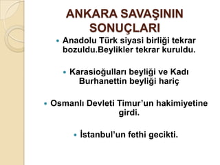 ANKARA SAVAġININ
            SONUÇLARI
        Anadolu Türk siyasi birliği tekrar
         bozuldu.Beylikler tekrar kuruldu.

            Karasioğulları beyliği ve Kadı
               Burhanettin beyliği hariç

   Osmanlı Devleti Timur’un hakimiyetine
                    girdi.

                Ġstanbul’un fethi gecikti.
 