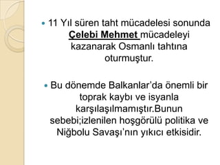    11 Yıl süren taht mücadelesi sonunda
         Çelebi Mehmet mücadeleyi
         kazanarak Osmanlı tahtına
                  oturmuştur.

   Bu dönemde Balkanlar’da önemli bir
          toprak kaybı ve isyanla
         karşılaşılmamıştır.Bunun
    sebebi;izlenilen hoşgörülü politika ve
     Niğbolu Savaşı’nın yıkıcı etkisidir.
 