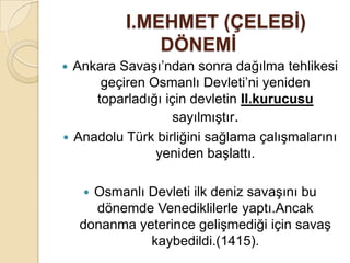 I.MEHMET (ÇELEBĠ)
               DÖNEMĠ
 Ankara Savaşı’ndan sonra dağılma tehlikesi
      geçiren Osmanlı Devleti’ni yeniden
     toparladığı için devletin II.kurucusu
                   sayılmıştır.
 Anadolu Türk birliğini sağlama çalışmalarını
               yeniden başlattı.

     Osmanlı Devleti ilk deniz savaşını bu
      dönemde Venediklilerle yaptı.Ancak
    donanma yeterince gelişmediği için savaş
              kaybedildi.(1415).
 
