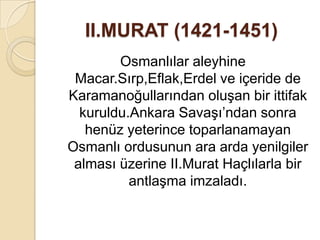 II.MURAT (1421-1451)
        Osmanlılar aleyhine
 Macar.Sırp,Eflak,Erdel ve içeride de
Karamanoğullarından oluşan bir ittifak
  kuruldu.Ankara Savaşı’ndan sonra
   henüz yeterince toparlanamayan
Osmanlı ordusunun ara arda yenilgiler
 alması üzerine II.Murat Haçlılarla bir
          antlaşma imzaladı.
 