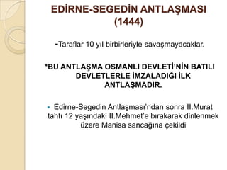 EDĠRNE-SEGEDĠN ANTLAġMASI
              (1444)

    -Taraflar 10 yıl birbirleriyle savaşmayacaklar.

*BU ANTLAġMA OSMANLI DEVLETĠ’NĠN BATILI
       DEVLETLERLE ĠMZALADIĞI ĠLK
             ANTLAġMADIR.

 Edirne-Segedin Antlaşması’ndan sonra II.Murat
tahtı 12 yaşındaki II.Mehmet’e bırakarak dinlenmek
          üzere Manisa sancağına çekildi
 