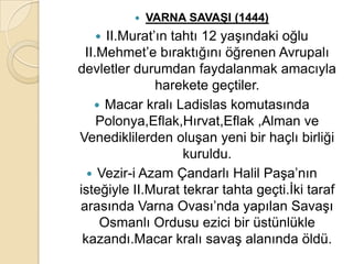    VARNA SAVAġI (1444)
    II.Murat’ın tahtı 12 yaşındaki oğlu
 II.Mehmet’e bıraktığını öğrenen Avrupalı
devletler durumdan faydalanmak amacıyla
              harekete geçtiler.
    Macar kralı Ladislas komutasında
    Polonya,Eflak,Hırvat,Eflak ,Alman ve
Venediklilerden oluşan yeni bir haçlı birliği
                   kuruldu.
   Vezir-i Azam Çandarlı Halil Paşa’nın
isteğiyle II.Murat tekrar tahta geçti.İki taraf
arasında Varna Ovası’nda yapılan Savaşı
    Osmanlı Ordusu ezici bir üstünlükle
 kazandı.Macar kralı savaş alanında öldü.
 
