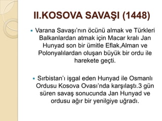II.KOSOVA SAVAġI (1448)
   Varana Savaşı’nın öcünü almak ve Türkleri
     Balkanlardan atmak için Macar kralı Jan
      Hunyad son bir ümitle Eflak,Alman ve
     Polonyalılardan oluşan büyük bir ordu ile
                  harekete geçti.

   Sırbistan’ı işgal eden Hunyad ile Osmanlı
    Ordusu Kosova Ovası’nda karşılaştı.3 gün
     süren savaş sonucunda Jan Hunyad ve
         ordusu ağır bir yenilgiye uğradı.
 