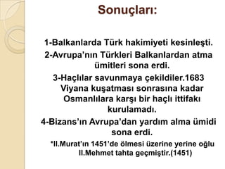 Sonuçları:

 1-Balkanlarda Türk hakimiyeti kesinleĢti.
 2-Avrupa’nın Türkleri Balkanlardan atma
              ümitleri sona erdi.
   3-Haçlılar savunmaya çekildiler.1683
     Viyana kuĢatması sonrasına kadar
      Osmanlılara karĢı bir haçlı ittifakı
                 kurulamadı.
4-Bizans’ın Avrupa’dan yardım alma ümidi
                  sona erdi.
  *II.Murat’ın 1451’de ölmesi üzerine yerine oğlu
          II.Mehmet tahta geçmiĢtir.(1451)
 