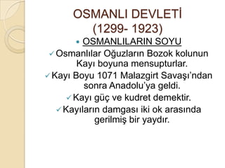 OSMANLI DEVLETİ
        (1299- 1923)
         OSMANLILARIN SOYU
  Osmanlılar Oğuzların Bozok kolunun
         Kayı boyuna mensupturlar.
 Kayı Boyu 1071 Malazgirt Savaşı’ndan
          sonra Anadolu’ya geldi.
       Kayı güç ve kudret demektir.
    Kayıların damgası iki ok arasında
             gerilmiş bir yaydır.
 