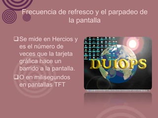 Frecuencia de refresco y el parpadeo de
                la pantalla

Se mide en Hercios y
 es el número de
 veces que la tarjeta
 gráfica hace un
 barrido a la pantalla.
O en milisegundos
 en pantallas TFT
 