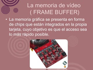 La memoria de vídeo
            ( FRAME BUFFER)
• La memoria gráfica se presenta en forma
  de chips que están integrados en la propia
  tarjeta, cuyo objetivo es que el acceso sea
  lo más rápido posible.
 