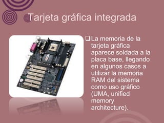 Tarjeta gráfica integrada

             La memoria de la
              tarjeta gráfica
              aparece soldada a la
              placa base, llegando
              en algunos casos a
              utilizar la memoria
              RAM del sistema
              como uso gráfico
              (UMA, unified
              memory
              architecture).
 