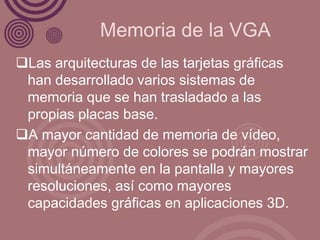Memoria de la VGA
Las arquitecturas de las tarjetas gráficas
 han desarrollado varios sistemas de
 memoria que se han trasladado a las
 propias placas base.
A mayor cantidad de memoria de vídeo,
 mayor número de colores se podrán mostrar
 simultáneamente en la pantalla y mayores
 resoluciones, así como mayores
 capacidades gráficas en aplicaciones 3D.
 