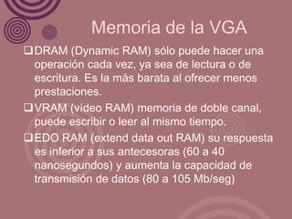 Memoria de la VGA
DRAM (Dynamic RAM) sólo puede hacer una
 operación cada vez, ya sea de lectura o de
 escritura. Es la más barata al ofrecer menos
 prestaciones.
VRAM (vídeo RAM) memoria de doble canal,
 puede escribir o leer al mismo tiempo.
EDO RAM (extend data out RAM) su respuesta
 es inferior a sus antecesoras (60 a 40
 nanosegundos) y aumenta la capacidad de
 transmisión de datos (80 a 105 Mb/seg)
 