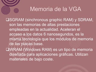 Memoria de la VGA
SGRAM (sinchronous graphic RAM) y SDRAM,
 son las memorias de altas prestaciones
 empleadas en la actualidad. Aceleran el
 acceso a los datos 6 nanosegundos, es la
 misma tecnología que los módulos de memoria
 de las placas base.
WRAM (Windows RAM) es un tipo de memoria
 diseñada para aplicaciones gráficas. Utilizan
 materiales de bajo coste.
 
